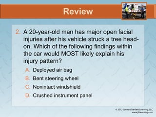 Review
2. A 20-year-old man has major open facial
injuries after his vehicle struck a tree head-
on. Which of the following findings within
the car would MOST likely explain his
injury pattern?
A. Deployed air bag
B. Bent steering wheel
C. Nonintact windshield
D. Crushed instrument panel
 