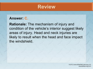 Review
Answer: C.
Rationale: The mechanism of injury and
condition of the vehicle’s interior suggest likely
areas of injury. Head and neck injuries are
likely to result when the head and face impact
the windshield.
 