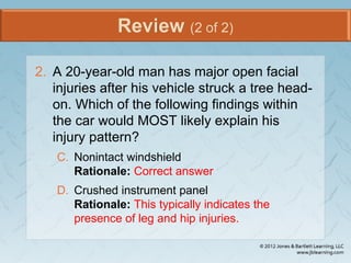 Review (2 of 2)
2. A 20-year-old man has major open facial
injuries after his vehicle struck a tree head-
on. Which of the following findings within
the car would MOST likely explain his
injury pattern?
C. Nonintact windshield
Rationale: Correct answer
D. Crushed instrument panel
Rationale: This typically indicates the
presence of leg and hip injuries.
 
