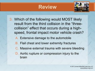 Review
3. Which of the following would MOST likely
result from the third collision in the “three-
collision” effect that occurs during a high-
speed, frontal impact motor vehicle crash?
A. Extensive damage to the automobile
B. Flail chest and lower extremity fractures
C. Massive external trauma with severe bleeding
D. Aortic rupture or compression injury to the
brain
 