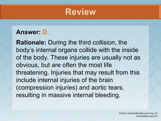 Review
Answer: D.
Rationale: During the third collision, the
body’s internal organs collide with the inside
of the body. These injuries are usually not as
obvious, but are often the most life
threatening. Injuries that may result from this
include internal injuries of the brain
(compression injuries) and aortic tears,
resulting in massive internal bleeding.
 