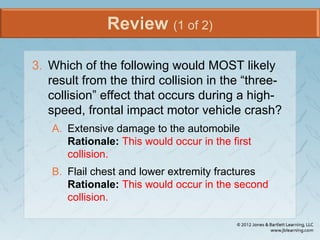 Review (1 of 2)
3. Which of the following would MOST likely
result from the third collision in the “three-
collision” effect that occurs during a high-
speed, frontal impact motor vehicle crash?
A. Extensive damage to the automobile
Rationale: This would occur in the first
collision.
B. Flail chest and lower extremity fractures
Rationale: This would occur in the second
collision.
 