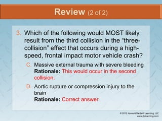 Review (2 of 2)
3. Which of the following would MOST likely
result from the third collision in the “three-
collision” effect that occurs during a high-
speed, frontal impact motor vehicle crash?
C. Massive external trauma with severe bleeding
Rationale: This would occur in the second
collision.
D. Aortic rupture or compression injury to the
brain
Rationale: Correct answer
 