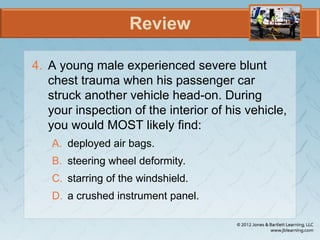 Review
4. A young male experienced severe blunt
chest trauma when his passenger car
struck another vehicle head-on. During
your inspection of the interior of his vehicle,
you would MOST likely find:
A. deployed air bags.
B. steering wheel deformity.
C. starring of the windshield.
D. a crushed instrument panel.
 