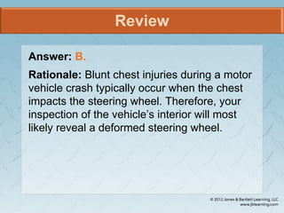 Review
Answer: B.
Rationale: Blunt chest injuries during a motor
vehicle crash typically occur when the chest
impacts the steering wheel. Therefore, your
inspection of the vehicle’s interior will most
likely reveal a deformed steering wheel.
 