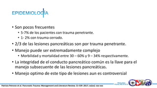 • Son pocos frecuentes
• 5-7% de los pacientes con trauma penetrante.
• 1- 2% con trauma cerrado.
• 2/3 de las lesiones pancreáticas son por trauma penetrante.
• Manejo puede ser extremadamente complejo
• Morbilidad y mortalidad entre 30 – 60% y 9 – 34% respectivamente.
• La integridad de el conducto pancreático común es la llave para el
manejo subsecuente de las lesiones pancreáticas.
• Manejo optimo de este tipo de lesiones aun es controversial
Patrizio Petrone et al. Pancreatic Trauma: Management and Literature Review. Cir ESP. 2017; xx(xx): xxx-xxx
 