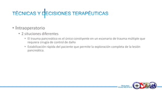 • Intraoperatorio
• 2 situciones diferentes
• El trauma pancreático es el único constiyente en un escenario de trauma múltiple que
requiera cirugía de control de daño
• Estabilización rápida del paciente que permite la exploración completa de la lesión
pancreática.
 
