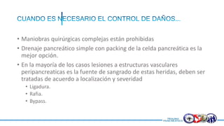 • Maniobras quirúrgicas complejas están prohibidas
• Drenaje pancreático simple con packing de la celda pancreática es la
mejor opción.
• En la mayoría de los casos lesiones a estructuras vasculares
peripancreaticas es la fuente de sangrado de estas heridas, deben ser
tratadas de acuerdo a localización y severidad
• Ligadura.
• Rafia.
• Bypass.
 