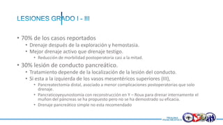 • 70% de los casos reportados
• Drenaje después de la exploración y hemostasia.
• Mejor drenaje activo que drenaje testigo.
• Reducción de morbilidad postoperatoria casi a la mitad.
• 30% lesión de conducto pancreático.
• Tratamiento depende de la localización de la lesión del conducto.
• Si esta a la izquierda de los vasos mesentéricos superiores (III),
• Pancreatectomia distal, asociado a menor complicaciones postoperatorias que solo
drenaje.
• Pancraticoyeyunostomia con reconstrucción en Y – Roux para drenar internamente el
muñon del páncreas se ha propuesto pero no se ha demostrado su eficacia.
• Drenaje pancreático simple no esta recomendado
 