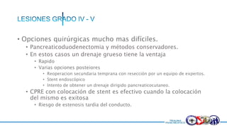 • Opciones quirúrgicas mucho mas difíciles.
• Pancreaticoduodenectomia y métodos conservadores.
• En estos casos un drenaje grueso tiene la ventaja
• Rapido
• Varias opciones posteiores
• Reoperacion secundaria temprana con resección por un equipo de expertos.
• Stent endoscópico
• Intento de obtener un drenaje dirigido pancreaticocutaneo.
• CPRE con colocación de stent es efectivo cuando la colocación
del mismo es exitosa
• Riesgo de estenosis tardia del conducto.
 