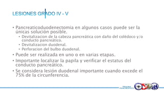 • Pancreaticoduodenectomia en algunos casos puede ser la
únicas solución posible.
• Devitalizacion de la cabeza pancreática con daño del colédoco y/o
conducto pancreático.
• Devitalizacion duodenal.
• Perforacion del bulbo duodenal.
• Puede ser realizada en uno o en varias etapas.
• Importante localizar la papila y verificar el estatus del
conducto pancreático.
• Se considera lesión duodenal importante cuando excede el
75% de la circunferencia.
 