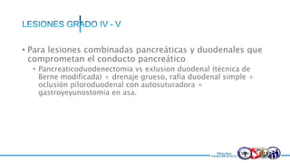 • Para lesiones combinadas pancreáticas y duodenales que
comprometan el conducto pancreático
• Pancreaticoduodenectomia vs exlusion duodenal (técnica de
Berne modificada) + drenaje grueso, rafia duodenal simple +
oclusión piloroduodenal con autosuturadora +
gastroyeyunostomia en asa.
 
