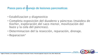 • Estabilizacion y diagnostico
• Completa exposición del duodeno y páncreas (maiobra de
Kocher, exploración del saco menor, movilización del
bazo y la cola del páncreas).
• Determinacion del la resección, reparación, drenaje.
• Reparacion*
Tugba H; Thorsten J, et al. Operative Techniques in Pancreatic Trauma- A heuristic approach. Injury Int J Care. 2013. 44(153-155)
 