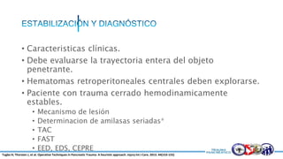 • Caracteristicas clínicas.
• Debe evaluarse la trayectoria entera del objeto
penetrante.
• Hematomas retroperitoneales centrales deben explorarse.
• Paciente con trauma cerrado hemodinamicamente
estables.
• Mecanismo de lesión
• Determinacion de amilasas seriadas*
• TAC
• FAST
• EED, EDS, CEPRE
Tugba H; Thorsten J, et al. Operative Techniques in Pancreatic Trauma- A heuristic approach. Injury Int J Care. 2013. 44(153-155)
 