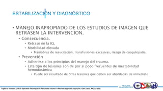 • MANEJO INAPROPIADO DE LOS ESTUDIOS DE IMAGEN QUE
RETRASEN LA INTERVENCION.
• Consecuencia.
• Retraso en la IQ,
• Morbilidad elevada
• Maniobras de resucitación, transfusiones excesivas, riesgo de coagulopatia.
• Prevención
• Adherirse a los principios del manejo del trauma.
• Este tipo de lesiones son de por si poco frecuentes de inestabilidad
hemodinámica
• Puede ser resultado de otras lesiones que deben ser abordadas de inmediato
Tugba H; Thorsten J, et al. Operative Techniques in Pancreatic Trauma- A heuristic approach. Injury Int J Care. 2013. 44(153-155)
 