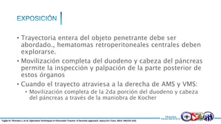 • Trayectoria entera del objeto penetrante debe ser
abordado., hematomas retroperitoneales centrales deben
explorarse.
• Movilización completa del duodeno y cabeza del páncreas
permite la inspección y palpación de la parte posterior de
estos órganos
• Cuando el trayecto atraviesa a la derecha de AMS y VMS:
• Movilización completa de la 2da porción del duodeno y cabeza
del páncreas a través de la maniobra de Kocher
Tugba H; Thorsten J, et al. Operative Techniques in Pancreatic Trauma- A heuristic approach. Injury Int J Care. 2013. 44(153-155)
 