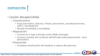 • Lesión desapercibida
• Consecuencia
• Fuga pancreática, absceso, fistula, pancreatitis, pseudoaneurismas ,
sepsis, pesudoquiste
• Elevada morbilidad y mortalidad
• Reparación
• Control de la fuga y drenaje ancho (Wide drainage)
• Lesiones aisladas del conducto identificada endoscópicamente: stent
pancreático
• Prevención
• Completa movilización del duodeno y cabeza del páncreas
Tugba H; Thorsten J, et al. Operative Techniques in Pancreatic Trauma- A heuristic approach. Injury Int J Care. 2013. 44(153-155)
 