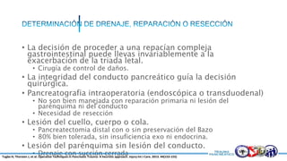 • La decisión de proceder a una repacían compleja
gastrointestinal puede llevas invariablemente a la
exacerbación de la triada letal.
• Cirugía de control de daños.
• La integridad del conducto pancreático guía la decisión
quirúrgica.
• Pancreatografia intraoperatoria (endoscópica o transduodenal)
• No son bien manejada con reparación primaria ni lesión del
parénquima ni del conducto
• Necesidad de resección
• Lesión del cuello, cuerpo o cola.
• Pancreatectomia distal con o sin preservación del Bazo
• 80% bien tolerada, sin insuficiencia exo ni endocrina.
• Lesión del parénquima sin lesión del conducto.
• Drenaje con succión cerradaTugba H; Thorsten J, et al. Operative Techniques in Pancreatic Trauma- A heuristic approach. Injury Int J Care. 2013. 44(153-155)
 