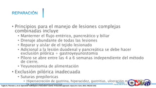 • Principios para el manejo de lesiones complejas
combinadas incluye
• Manterner el flujo entérico, pancreático y biliar
• Drenaje abundante de todas las lesiones
• Reparar y aislar de el tejido lesionado
• Adicional a la lesión duodenal y pancreática se debe hacer
exclusión pilórica + gastroyeyunostomia
• Píloro se abre entre las 4 a 6 semanas independiente del método
de cierre.
• Yeyunostomia de alimentación
• Exclusión pilórica inadecuada
• Suturas prepiloricas
• Hipersecreción de gastrina, hiperacidez, gastritias, ulceración marginal de
la gastroyeyunostomiaTugba H; Thorsten J, et al. Operative Techniques in Pancreatic Trauma- A heuristic approach. Injury Int J Care. 2013. 44(153-155)
 