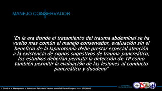 “En la era donde el tratamiento del trauma abdominal se ha
vuelto mas común el manejo conservador, evaluación sin el
beneficio de la laparotomía debe prestar especial atención
a la existencia de signos sugestivos de trauma pancreático;
los estudios deberían permitir la detección de TP como
también permitir la evaluación de las lesiones al conducto
pancreático y duodeno”
E Girard et al. Management of Splenic and Pancreatic Trauma. Journal of Visceral Surgery. 2016. 153(45-60)
 