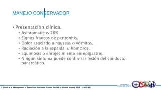 • Presentación clínica.
• Asintomaticos 20%
• Signos francos de peritonitis.
• Dolor asociado a nauseas o vómitos.
• Radiación a la espalda u hombros.
• Equimosis o enrojecimiento en epigastrio.
• Ningún síntoma puede confirmar lesión del conducto
pancreático.
E Girard et al. Management of Splenic and Pancreatic Trauma. Journal of Visceral Surgery. 2016. 153(45-60)
 