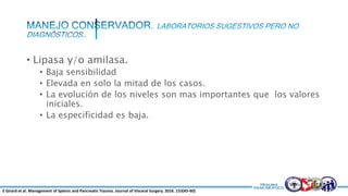 • Lipasa y/o amilasa.
• Baja sensibilidad
• Elevada en solo la mitad de los casos.
• La evolución de los niveles son mas importantes que los valores
iniciales.
• La especificidad es baja.
E Girard et al. Management of Splenic and Pancreatic Trauma. Journal of Visceral Surgery. 2016. 153(45-60)
 