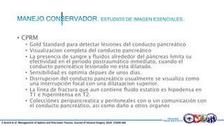 • CPRM
• Gold Standard para detectar lesiones del conducto pancreático
• Visualizacion completa del conducto pancreático
• La presencia de sangre y fluidos alrededor del páncreas limita su
efectividad en el periodo postraumático inmediato, cuando el
conducto pancreático lesionado no esta dilatado.
• Sensibilidad es optimia depues de unos días.
• Disrrupcion del conducto pancreático usualmente se visualiza como
una interrupción focal con una dilataacion superior.
• La línea de fractura que aun contiene fluido estatico es hipodensa en
T1 e hiperintensa en T2.
• Colecciónes peripancreatica y peritoneales con o sin comunicación con
el conducto pancreático, asi como daño a otros organos
E Girard et al. Management of Splenic and Pancreatic Trauma. Journal of Visceral Surgery. 2016. 153(45-60)
 