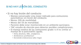 • Si no hay lesión del conducto
• Manejo conservador esta mejor indicado para contusiones
pancreáticas sin lesión del conducto.
• Menos 20% de morbilidad.
• Menos del 5% de mortalidad.
• Paciente debe estar monitorizdo en un ambiente quirúrgico.
• TAC estudio de elección para detectar posibles complicaciones.
• El manejo medico de las contusiones grado I o II es similar al
manejo de la pancreatitis aguda.
• Dieta absoluta, SNG, analgésico.
• Antibioticos profiláctico?
• Ocreotide endovenoso (alto riego)
E Girard et al. Management of Splenic and Pancreatic Trauma. Journal of Visceral Surgery. 2016. 153(45-60)
 