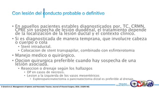 • En aquellos pacientes estables diagnosticados por, TC, CRMN,
CPRE sin sospecha de lesión duodenal, el tratamiento depende
de la localización de la lesión ductal y el contexto clínico.
• Si es diagnosticada de manera temprana, que involucre cabeza
o cuerpo o cola
• Stent intraductal.
• Colocacion de stent transpapilar, combinado con esfinterotomia
• Manejo medico o quirúrgico.
• Opcion quirurgica preferible cuando hay sospecha de una
lesión asociada.
• Reseccion o drenaje según los hallazgos
• DP en casos de necrosis.
• Lesion a la izquierda de los vasos mesentéricos
• Esplenopancreatectomia o pancreatectomia distal es preferible al drenaje.
E Girard et al. Management of Splenic and Pancreatic Trauma. Journal of Visceral Surgery. 2016. 153(45-60)
 