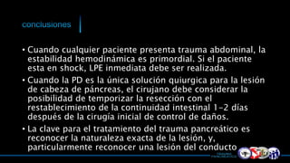 • Cuando cualquier paciente presenta trauma abdominal, la
estabilidad hemodinámica es primordial. Si el paciente
esta en shock, LPE inmediata debe ser realizada.
• Cuando la PD es la única solución quiurgica para la lesión
de cabeza de páncreas, el cirujano debe considerar la
posibilidad de temporizar la resección con el
restablecimiento de la continuidad intestinal 1-2 días
después de la cirugía inicial de control de daños.
• La clave para el tratamiento del trauma pancreático es
reconocer la naturaleza exacta de la lesión, y,
particularmente reconocer una lesión del conducto
 