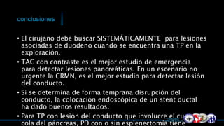 • El cirujano debe buscar SISTEMÁTICAMENTE para lesiones
asociadas de duodeno cuando se encuentra una TP en la
exploración.
• TAC con contraste es el mejor estudio de emergencia
para detectar lesiones pancreáticas. En un escenario no
urgente la CRMN, es el mejor estudio para detectar lesión
del conducto.
• Si se determina de forma temprana disrupción del
conducto, la colocación endoscópica de un stent ductal
ha dado buenos resultados.
• Para TP con lesión del conducto que involucre el cuerpo o
cola del páncreas, PD con o sin esplenectomía tiene
 