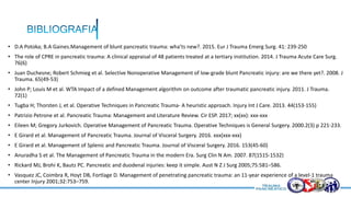 • D.A Potoka; B.A Gaines.Management of blunt pancreatic trauma: wha’ts new?. 2015. Eur J Trauma Emerg Surg. 41: 239-250
• The role of CPRE in pancreatic trauma: A clinical appraisal of 48 patients treated at a tertiary institution. 2014. J Trauma Acute Care Surg.
76(6)
• Juan Duchesne; Robert Schmieg et al. Selective Nonoperative Management of low-grade blunt Pancreatic injury: are we there yet?. 2008. J
Trauma. 65(49-53)
• John P; Louis M et al. WTA Impact of a defined Management algorithm on outcome after traumatic pancreatic injury. 2011. J Trauma.
72(1)
• Tugba H; Thorsten J, et al. Operative Techniques in Pancreatic Trauma- A heuristic approach. Injury Int J Care. 2013. 44(153-155)
• Patrizio Petrone et al. Pancreatic Trauma: Management and Literature Review. Cir ESP. 2017; xx(xx): xxx-xxx
• Eileen M; Gregory Jurkovich. Operative Management of Pancreatic Trauma. Operative Techniques is General Surgery. 2000.2(3) p 221-233.
• E Girard et al. Management of Pancreatic Trauma. Journal of Visceral Surgery. 2016. xxx(xxx-xxx)
• E Girard et al. Management of Splenic and Pancreatic Trauma. Journal of Visceral Surgery. 2016. 153(45-60)
• Anuradha S et al. The Management of Pancreatic Trauma in the modern Era. Surg Clin N Am. 2007. 87(1515-1532)
• Rickard MJ, Brohi K, Bautz PC. Pancreatic and duodenal injuries: keep it simple. Aust N Z J Surg 2005;75:581–586.
• Vasquez JC, Coimbra R, Hoyt DB, Fortlage D. Management of penetrating pancreatic trauma: an 11-year experience of a level-1 trauma
center Injury 2001;32:753–759.
 