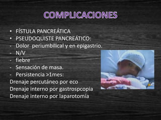• FÍSTULA PANCREÁTICA
• PSEUDOQUISTE PANCREÁTICO:
- Dolor periumbilical y en epigastrio.
- N/V
- fiebre
- Sensación de masa.
- Persistencia >1mes:
Drenaje percutáneo por eco
Drenaje interno por gastrospcopia
Drenaje interno por laparotomía
 