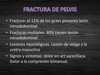 • Fractura: el 11% de los pctes presenta leión
  intraabdominal.
• Fracturas multiples: 80% tienen lesión
  intraabdominal.
• Lesiones neurológicas. Lesión de vejiga y la
  uretra masuclina
• Signos y sintomas: dolor en art sacorilíaca.
  Dolor a la compresión bimanual.
 