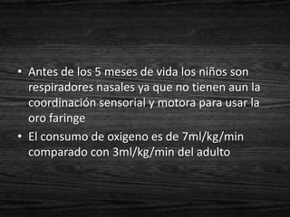 • Antes de los 5 meses de vida los niños son
  respiradores nasales ya que no tienen aun la
  coordinación sensorial y motora para usar la
  oro faringe
• El consumo de oxigeno es de 7ml/kg/min
  comparado con 3ml/kg/min del adulto
 