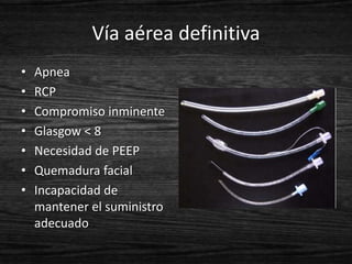 Vía aérea definitiva
•   Apnea
•   RCP
•   Compromiso inminente
•   Glasgow < 8
•   Necesidad de PEEP
•   Quemadura facial
•   Incapacidad de
    mantener el suministro
    adecuado
 