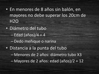 • En menores de 8 años sin balón, en
  mayores no debe superar los 20cm de
  H2O
• Diámetro del tubo
  – Edad (años)/4 + 4
  – Dedo meñique o narina
• Distancia a la punta del tubo
  – Menores de 2 años: diámetro tubo X3
  – Mayores de 2 años: edad (años)/2 + 12
 