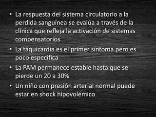 • La respuesta del sistema circulatorio a la
  perdida sanguínea se evalúa a través de la
  clínica que refleja la activación de sistemas
  compensatorios
• La taquicardia es el primer síntoma pero es
  poco especifica
• La PAM permanece estable hasta que se
  pierde un 20 a 30%
• Un niño con presión arterial normal puede
  estar en shock hipovolémico
 