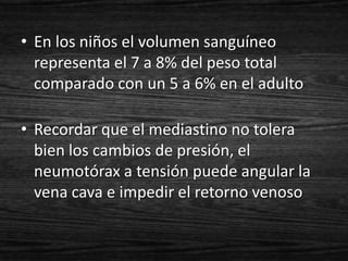 • En los niños el volumen sanguíneo
  representa el 7 a 8% del peso total
  comparado con un 5 a 6% en el adulto

• Recordar que el mediastino no tolera
  bien los cambios de presión, el
  neumotórax a tensión puede angular la
  vena cava e impedir el retorno venoso
 