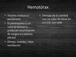 Hemotórax
• Trauma contuso o         • Drenaje de la cavidad
  penetrante                 con un tubo de tórax en
• El parénquima o un         el 5 EIC con LAM
  vaso se laceran y
  producen acumulación
  de sangre en espacio
  pleural
• Disnea, matidez, hipo-
  ventilación
 