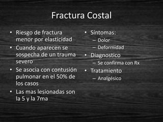 Fractura Costal
• Riesgo de fractura        • Síntomas:
  menor por elasticidad       – Dolor
• Cuando aparecen se          – Deformidad
  sospecha de un trauma     • Diagnostico
  severo                      – Se confirma con Rx
• Se asocia con contusión   • Tratamiento
  pulmonar en el 50% de       – Analgésico
  los casos
• Las mas lesionadas son
  la 5 y la 7ma
 