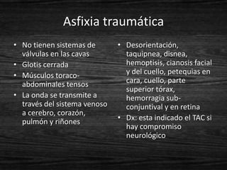 Asfixia traumática
• No tienen sistemas de       • Desorientación,
  válvulas en las cavas         taquipnea, disnea,
• Glotis cerrada                hemoptisis, cianosis facial
• Músculos toraco-              y del cuello, petequias en
  abdominales tensos            cara, cuello, parte
                                superior tórax,
• La onda se transmite a        hemorragia sub-
  través del sistema venoso     conjuntival y en retina
  a cerebro, corazón,
  pulmón y riñones            • Dx: esta indicado el TAC si
                                hay compromiso
                                neurológico
 