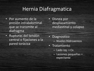 Hernia Diafragmatica
• Por aumento de la           • Disnea por
  presión intrabdominal         desplazamiento
  que se transmite al           mediastinal y colapso
  diafragma
• Rupturas del tendón         • Diagnostico
  central o fijaciones a la      – Niveles Hidroaereos
  pared torácica
                              • Tratamiento
                                 – Lado izq. = Cx
                                 – Lesiones pequeñas =
                                   expectante
 