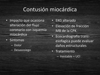 Contusión miocárdica
• Impacto que ocasiona     • EKG alterado
  alteración del flujo     • Elevación de fracción
  coronario con isquemia     MB de la CPK
  miocárdica               • Ecocardiografía trans-
• Síntomas                   esofagica puede evaluar
  – Dolor                    daños estructurales
  – Desasosiego            • Tratamiento
                             – Inestable = UCI
 