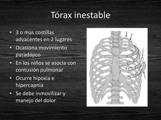 Tórax inestable
• 3 o mas costillas
  adyacentes en 2 lugares
• Ocasiona movimiento
  paradójico
• En los niños se asocia con
  contusión pulmonar
• Ocurre hipoxia e
  hipercapnia
• Se debe inmovilizar y
  manejo del dolor
 