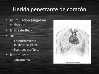 Herida penetrante de corazón
• Acumulación sangre en
  pericardio
• Triada de Beck
• Dx
  – Ensanchamiento
    mediastinal en Rx
  – Eco trans esofágico
• Tratamiento
  – Toracotomía
 