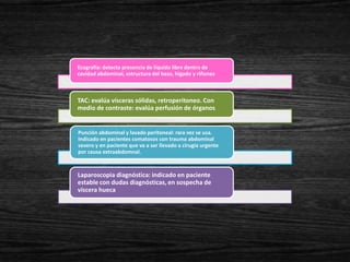 Ecografía: detecta presencia de líquido libre dentro de
cavidad abdominal, estructura del bazo, hígado y riñones



TAC: evalúa vísceras sólidas, retroperitoneo. Con
medio de contraste: evalúa perfusión de órganos.


Punción abdominal y lavado peritoneal: rara vez se usa.
Indicado en pacientes comatosos con trauma abdominal
severo y en paciente que va a ser llevado a cirugía urgente
por causa extraabdomnal.



Laparoscopia diagnóstica: indicado en paciente
estable con dudas diagnósticas, en sospecha de
víscera hueca
 