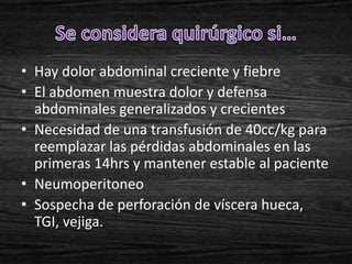 • Hay dolor abdominal creciente y fiebre
• El abdomen muestra dolor y defensa
  abdominales generalizados y crecientes
• Necesidad de una transfusión de 40cc/kg para
  reemplazar las pérdidas abdominales en las
  primeras 14hrs y mantener estable al paciente
• Neumoperitoneo
• Sospecha de perforación de víscera hueca,
  TGI, vejiga.
 