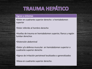 Signos y síntomas
•Dolor en cuadrante superior derecho o hemiabdomen
superior

•Dolor referido al hombro derecho

•Huellas de trauma en hemiabdomen superior, flanco y región
lumbar derechos

•Distensión abdominal

•Dolor y/o defensa muscular en hemiabdomen superior o
cuadrante superior derecho

•Signos de irritación periotneal localizados o generalizados

•Masa en cuadrante superior derecho.
 