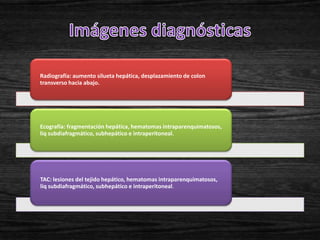 Radiografía: aumento silueta hepática, desplazamiento de colon
transverso hacia abajo.




Ecografía: fragmentación hepática, hematomas intraparenquimatosos,
liq subdiafragmático, subhepático e intraperitoneal.




TAC: lesiones del tejido hepático, hematomas intraparenquimatosos,
liq subdiafragmático, subhepático e intraperitoneal.
 